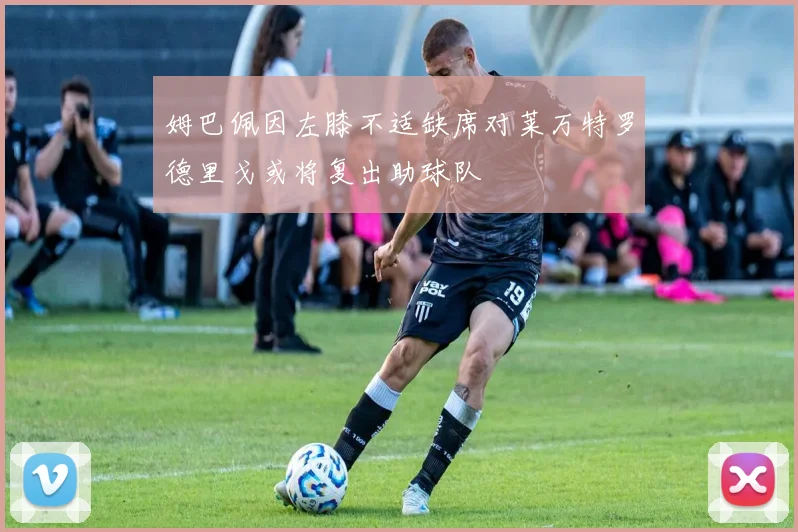 姆巴佩因左膝不适缺席对莱万特罗德里戈或将复出助球队