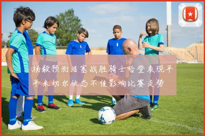杨毅预测活塞战胜骑士哈登表现平平米切尔状态不佳影响比赛走势