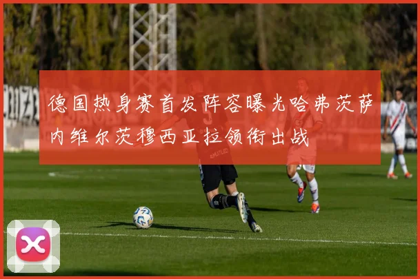 德国热身赛首发阵容曝光哈弗茨萨内维尔茨穆西亚拉领衔出战