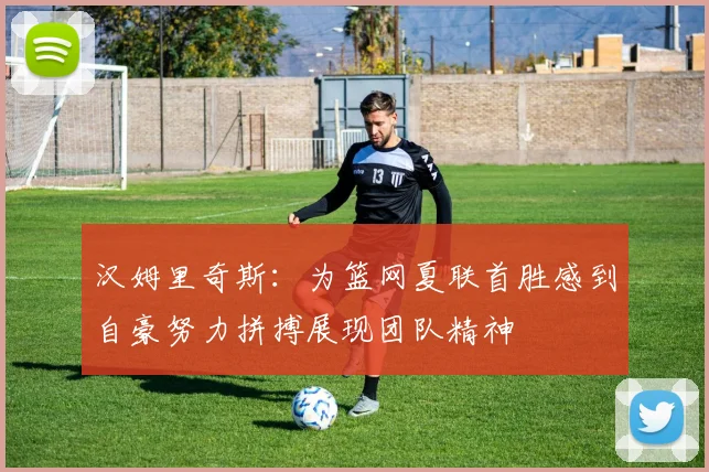 汉姆里奇斯：为篮网夏联首胜感到自豪努力拼搏展现团队精神