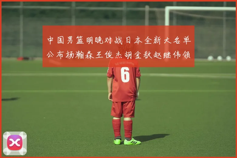 中国男篮明晚对战日本全新大名单公布杨瀚森王俊杰胡金秋赵继伟领衔出战