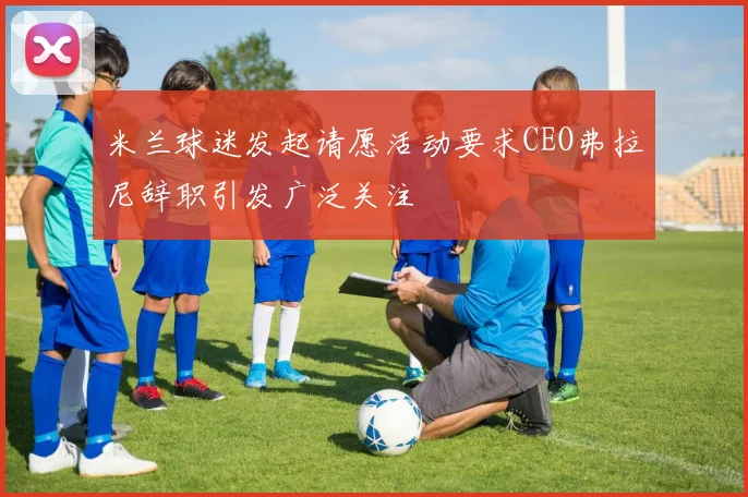 米兰球迷发起请愿活动要求CEO弗拉尼辞职引发广泛关注