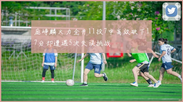庞峥麟火力全开11投7中高效砍下17分却遭遇5次失误挑战