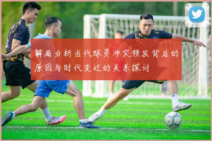 解局分析当代球员冲突频发背后的原因与时代变迁的关系探讨