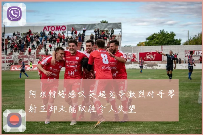 阿尔特塔感叹英超竞争激烈对手零射正却未能取胜令人失望