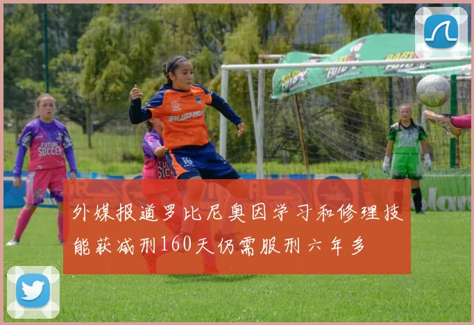 外媒报道罗比尼奥因学习和修理技能获减刑160天仍需服刑六年多