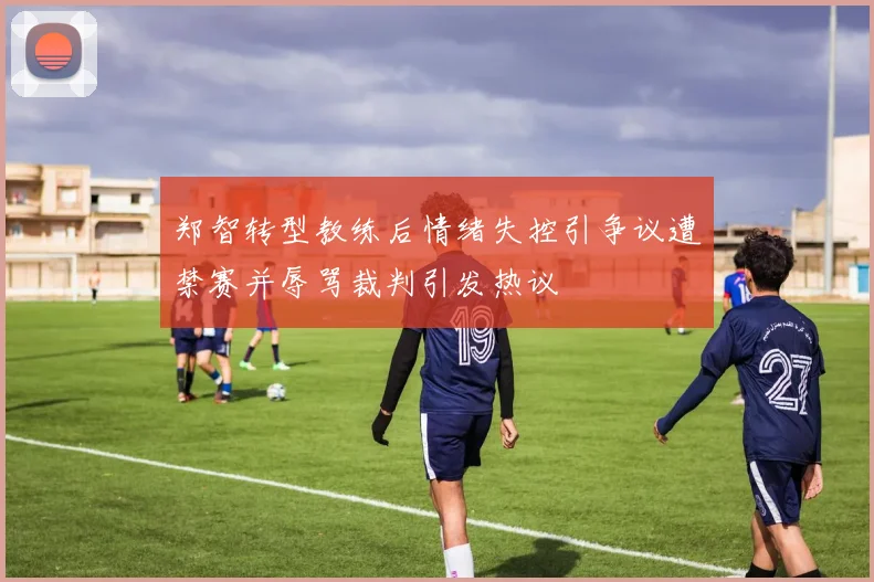 郑智转型教练后情绪失控引争议遭禁赛并辱骂裁判引发热议
