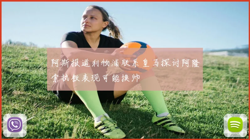 阿斯报道利物浦联系皇马探讨阿隆索执教表现可能换帅