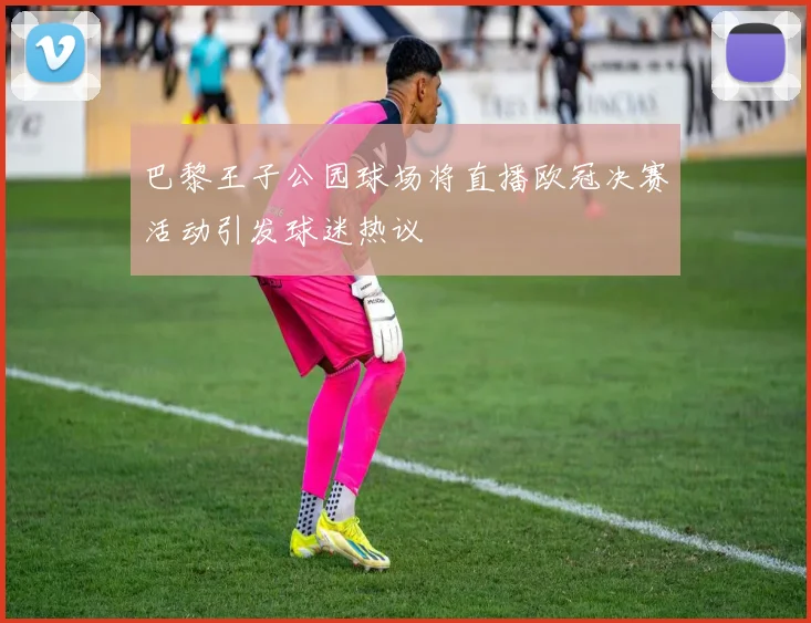 巴黎王子公园球场将直播欧冠决赛活动引发球迷热议