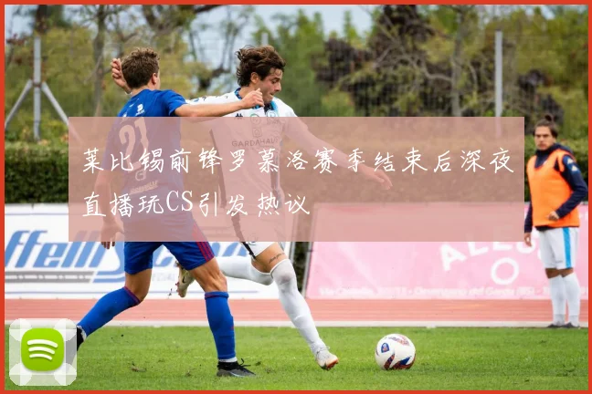 莱比锡前锋罗慕洛赛季结束后深夜直播玩CS引发热议