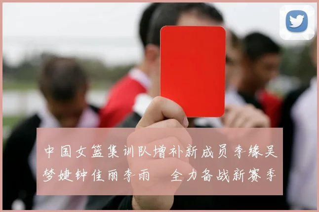 中国女篮集训队增补新成员李缘吴梦婕钟佳丽李雨汧全力备战新赛季
