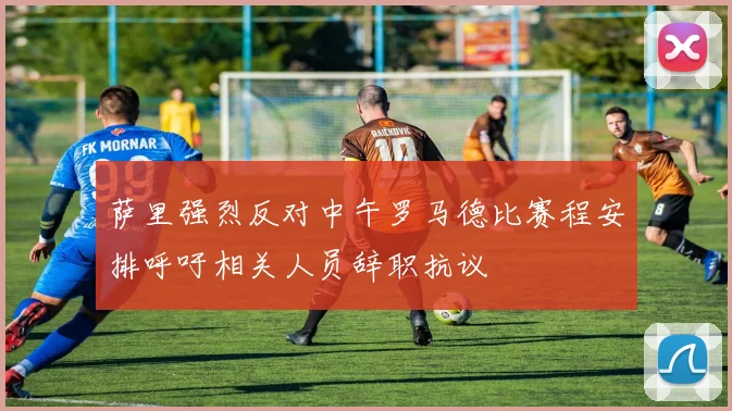 萨里强烈反对中午罗马德比赛程安排呼吁相关人员辞职抗议